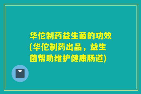 华佗制药益生菌的功效(华佗制药出品，益生菌帮助维护健康肠道)