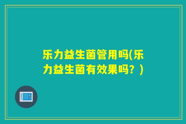 乐力益生菌管用吗(乐力益生菌有效果吗？)