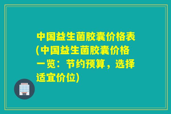 中国益生菌胶囊价格表(中国益生菌胶囊价格一览：节约预算，选择适宜价位)