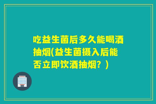 吃益生菌后多久能喝酒抽烟(益生菌摄入后能否立即饮酒抽烟？)