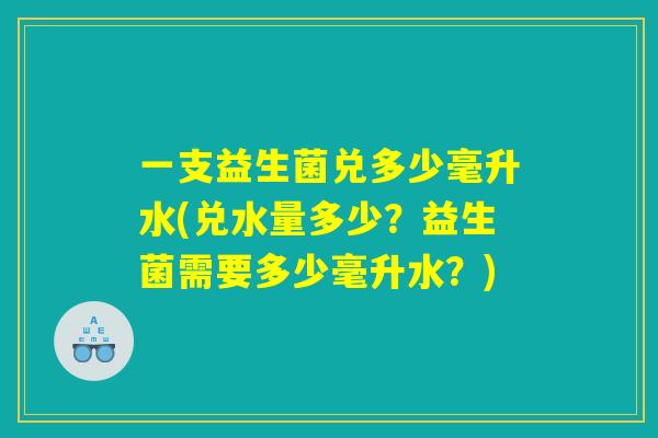 一支益生菌兑多少毫升水(兑水量多少？益生菌需要多少毫升水？)