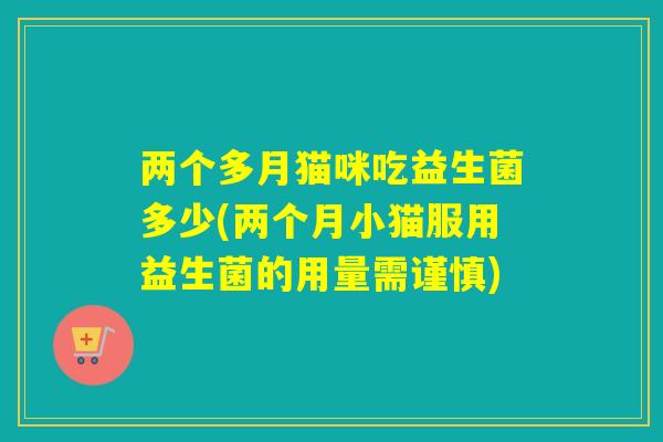 两个多月猫咪吃益生菌多少(两个月小猫服用益生菌的用量需谨慎)