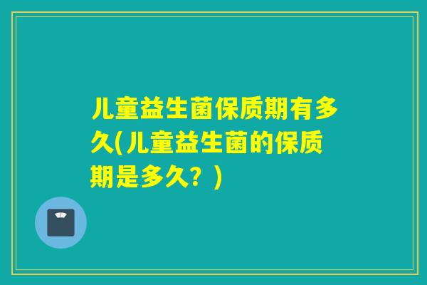 儿童益生菌保质期有多久(儿童益生菌的保质期是多久？)