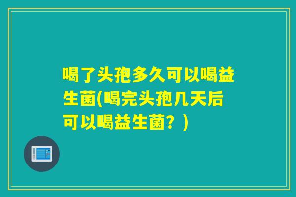 喝了头孢多久可以喝益生菌(喝完头孢几天后可以喝益生菌？)