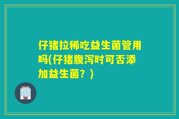 仔猪拉稀吃益生菌管用吗(仔猪腹泻时可否添加益生菌？)