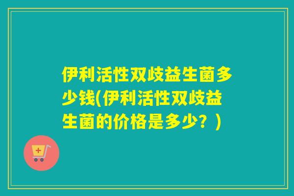 伊利活性双歧益生菌多少钱(伊利活性双歧益生菌的价格是多少？)