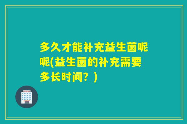 多久才能补充益生菌呢呢(益生菌的补充需要多长时间？)