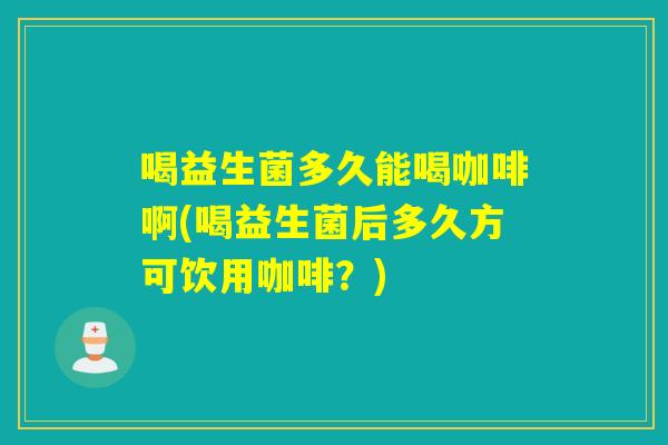 喝益生菌多久能喝咖啡啊(喝益生菌后多久方可饮用咖啡？)
