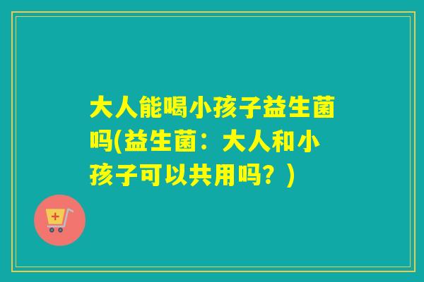 大人能喝小孩子益生菌吗(益生菌：大人和小孩子可以共用吗？)