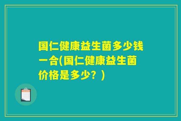 国仁健康益生菌多少钱一合(国仁健康益生菌价格是多少?) 国仁健康益生菌多少钱一合(国仁健康益生菌价格是多少?)