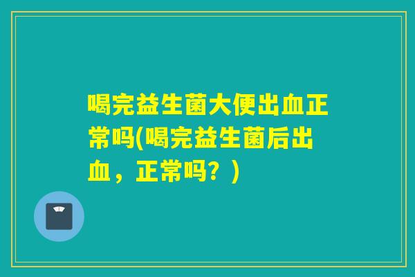 喝完益生菌大便出血正常吗(喝完益生菌后出血，正常吗？)