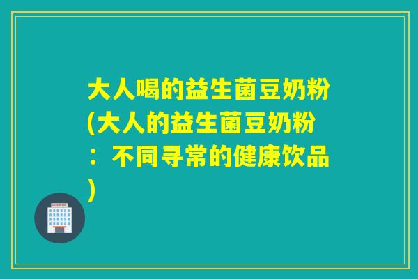 大人喝的益生菌豆奶粉(大人的益生菌豆奶粉：不同寻常的健康饮品)