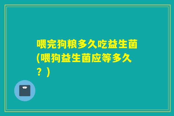 喂完狗粮多久吃益生菌(喂狗益生菌应等多久？)