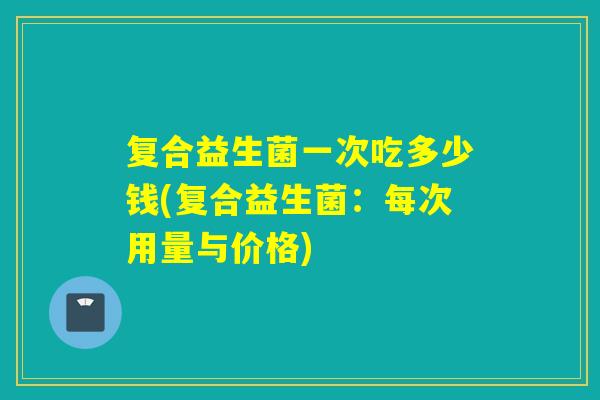 复合益生菌一次吃多少钱(复合益生菌：每次用量与价格)