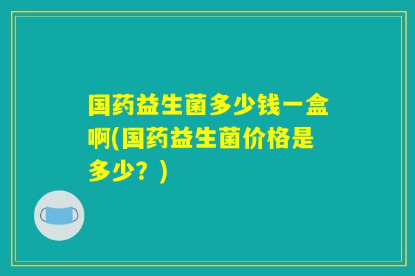 国药益生菌多少钱一盒啊(国药益生菌价格是多少？)