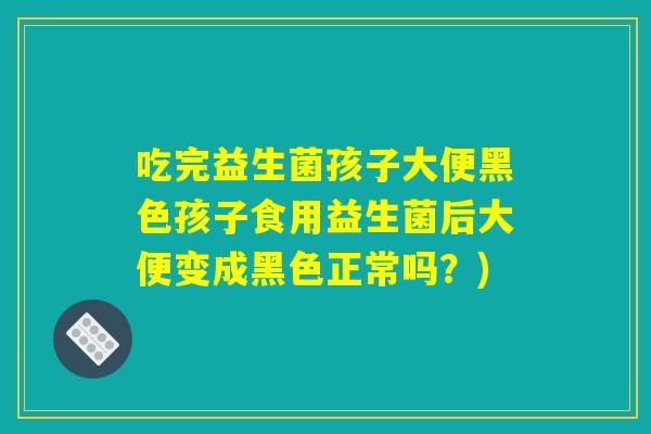 吃完益生菌孩子大便黑色孩子食用益生菌后大便变成黑色正常吗？)
