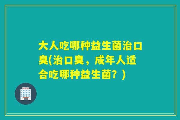 大人吃哪种益生菌治口臭(治口臭，成年人适合吃哪种益生菌？)