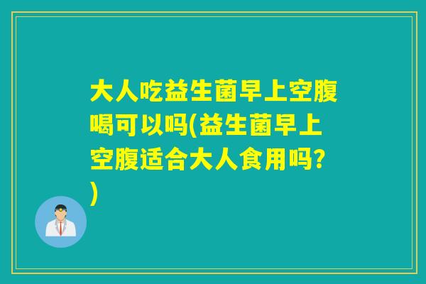大人吃益生菌早上空腹喝可以吗(益生菌早上空腹适合大人食用吗？)