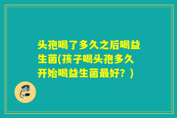 头孢喝了多久之后喝益生菌(孩子喝头孢多久开始喝益生菌最好？)