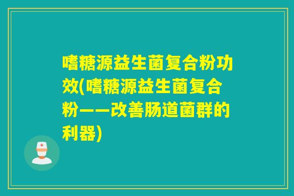 嗜糖源益生菌复合粉功效(嗜糖源益生菌复合粉——改善肠道菌群的利器)