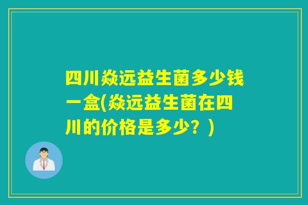 四川焱远益生菌多少钱一盒(焱远益生菌在四川的价格是多少?) 四川焱远益生菌多少钱一盒(焱远益生菌在四川的价格是多少?)
