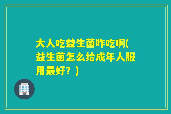 大人吃益生菌咋吃啊(益生菌怎么给成年人服用好?) 大人吃益生菌咋吃啊(益生菌怎么给成年人服用好?)