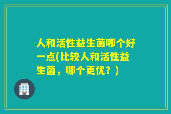 人和活性益生菌哪个好一点(比较人和活性益生菌，哪个更优？)