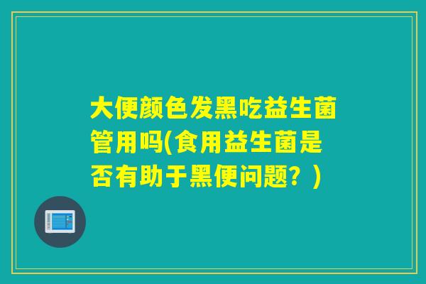 大便颜色发黑吃益生菌管用吗(食用益生菌是否有助于黑便问题？)