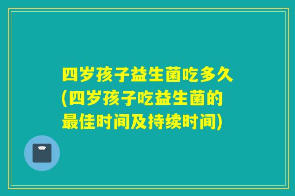 四岁孩子益生菌吃多久(四岁孩子吃益生菌的最佳时间及持续时间)