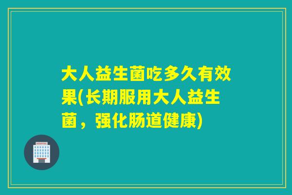 大人益生菌吃多久有效果(长期服用大人益生菌,强化肠道健康) 大人益生菌吃多久有效果(长期服用大人益生菌,强化肠道健康)