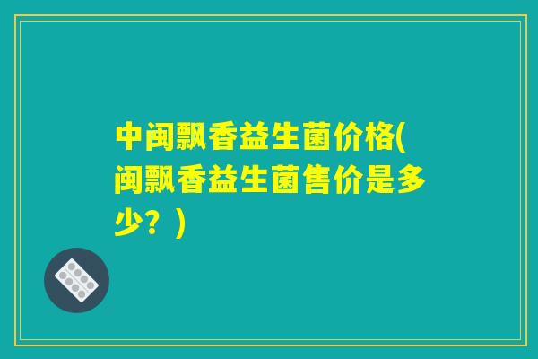 中闽飘香益生菌价格(闽飘香益生菌售价是多少？)