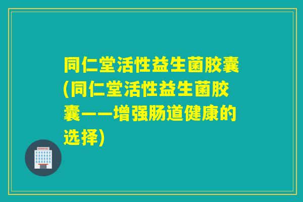 同仁堂活性益生菌胶囊(同仁堂活性益生菌胶囊——增强肠道健康的选择)