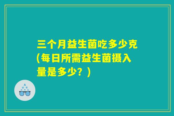 三个月益生菌吃多少克(每日所需益生菌摄入量是多少？)