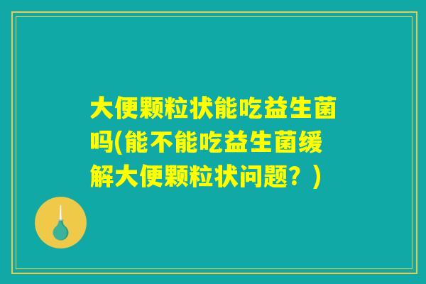 大便颗粒状能吃益生菌吗(能不能吃益生菌缓解大便颗粒状问题？)