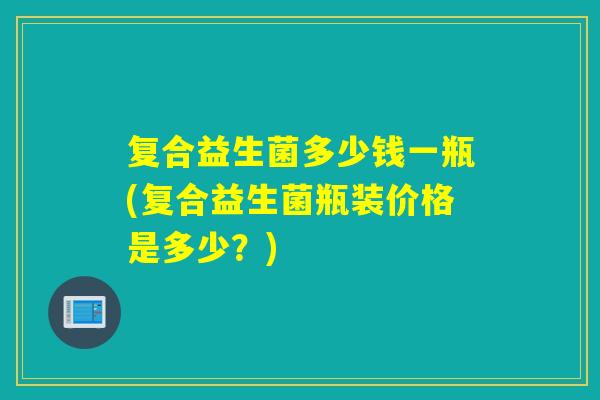 复合益生菌多少钱一瓶(复合益生菌瓶装价格是多少？)