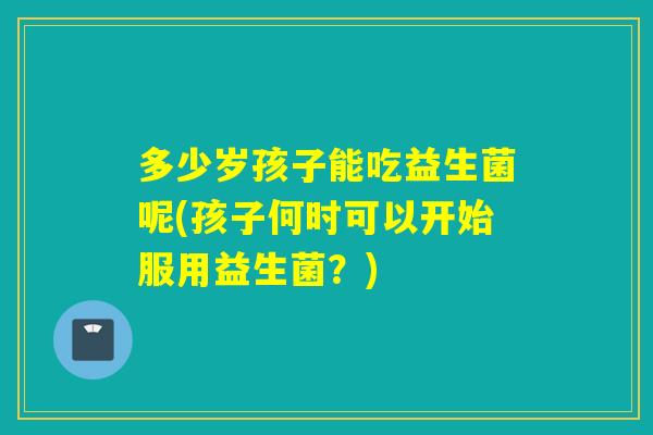 多少岁孩子能吃益生菌呢(孩子何时可以开始服用益生菌？)