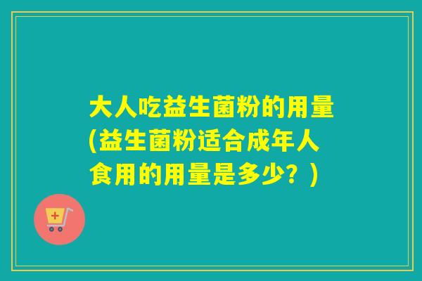 大人吃益生菌粉的用量(益生菌粉适合成年人食用的用量是多少？)