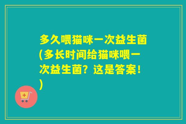 多久喂猫咪一次益生菌(多长时间给猫咪喂一次益生菌？这是答案！)