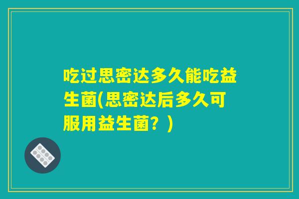 吃过思密达多久能吃益生菌(思密达后多久可服用益生菌？)