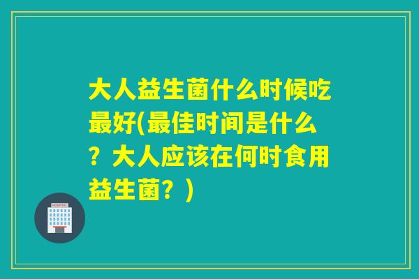 大人益生菌什么时候吃最好(最佳时间是什么？大人应该在何时食用益生菌？)