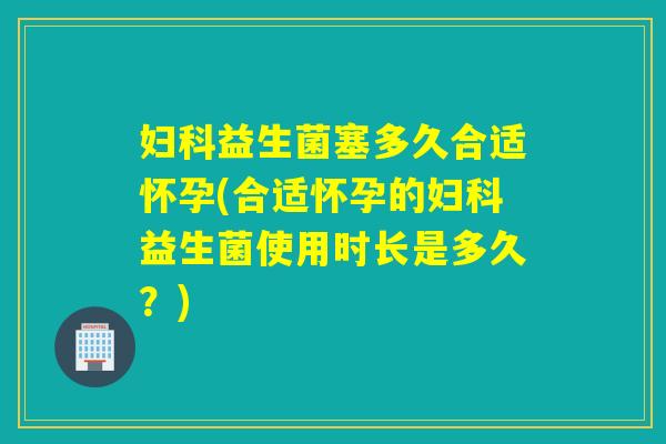 益生菌塞多久合适怀孕(合适怀孕的益生菌使用时长是多久?) 益生菌塞多久合适怀孕(合适怀孕的益生菌使用时长是多久?)