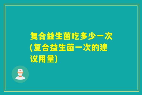 复合益生菌吃多少一次(复合益生菌一次的建议用量)