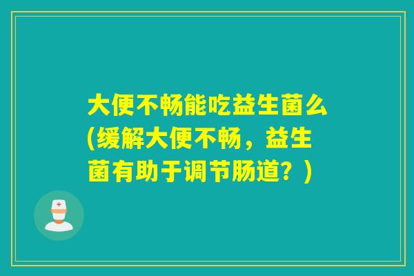 大便不畅能吃益生菌么(缓解大便不畅，益生菌有助于调节肠道？)