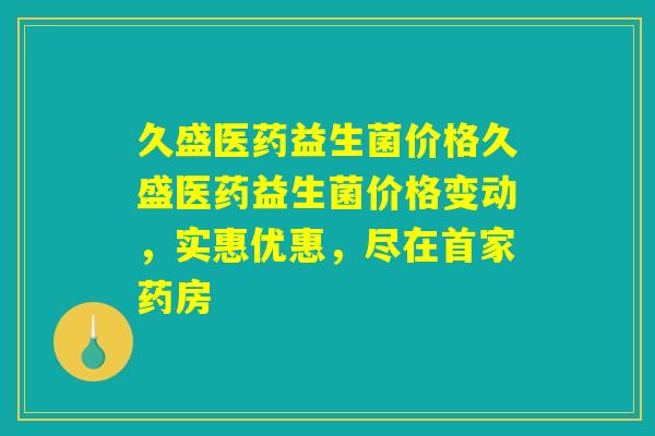 久盛医药益生菌价格久盛医药益生菌价格变动，实惠优惠，尽在首家药房