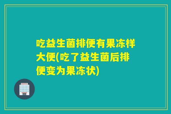 吃益生菌排便有果冻样大便(吃了益生菌后排便变为果冻状)