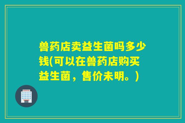 兽药店卖益生菌吗多少钱(可以在兽药店购买益生菌，售价未明。)