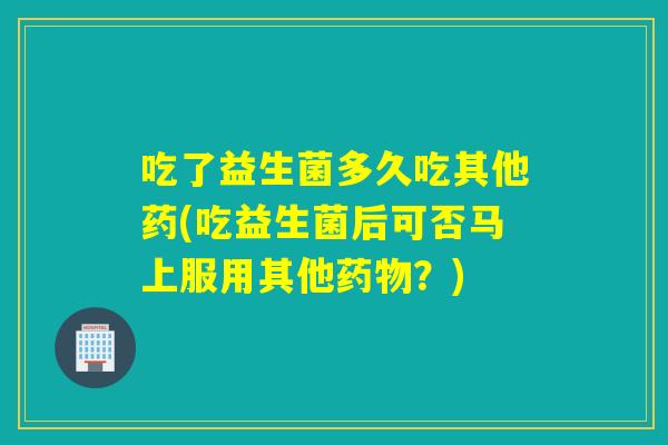 吃了益生菌多久吃其他药(吃益生菌后可否马上服用其他药物？)