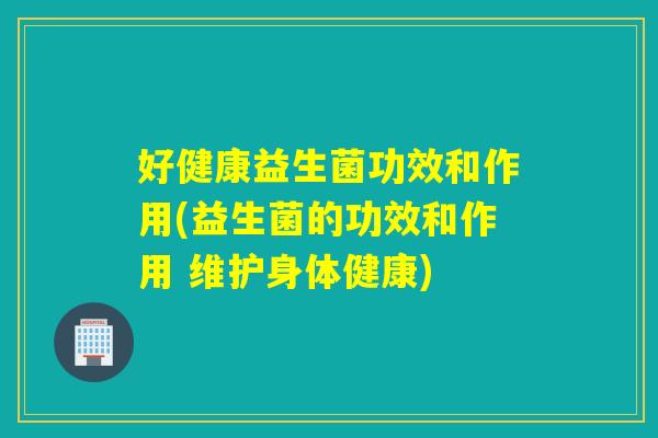 好健康益生菌功效和作用(益生菌的功效和作用 维护身体健康)