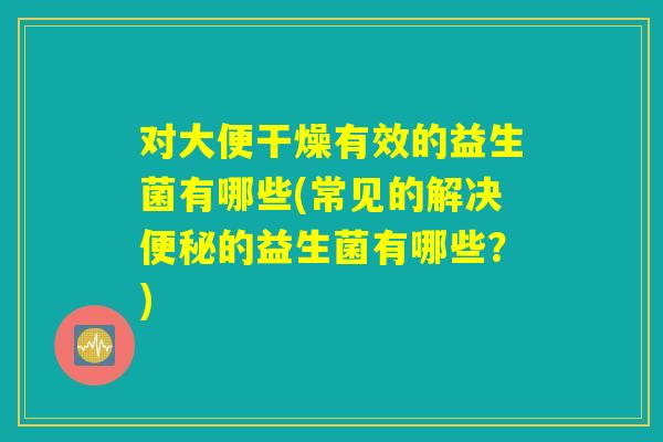 对大便干燥有效的益生菌有哪些(常见的解决便秘的益生菌有哪些？)