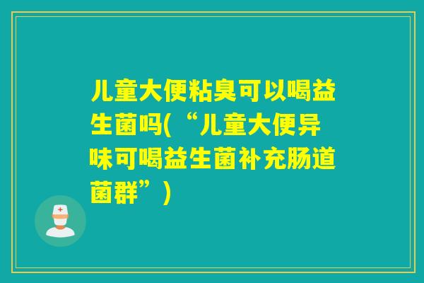 儿童大便粘臭可以喝益生菌吗(“儿童大便异味可喝益生菌补充肠道菌群”)